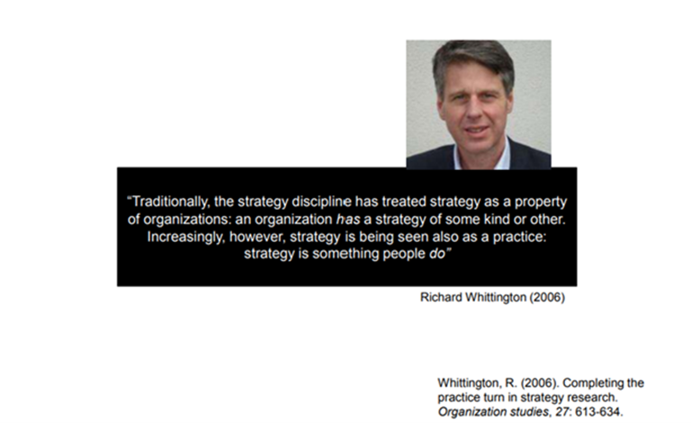 Richard Whittingtonin sitaatti Organization studies-julkaisussa vuonna 2006: "Traditionally, the strategy discipline has treated strategy as a property of organization has a strategy of some kind or other. Increasingly, however, strategy is being seen also as a practice: strategy is something people do".