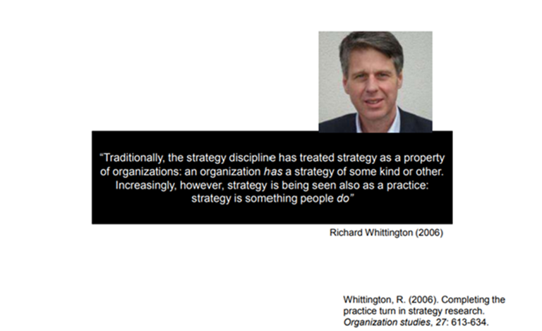 Richard Whittington's quote in the Organization studies publication in 2006: "Traditionally, the strategy Discipline has treated strategy as a property of organization has a strategy of some kind or other. Increasingly, however, strategy is being seen also as a practice: strategy is something people do".